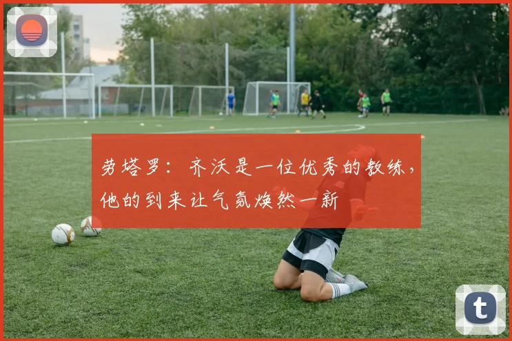 劳塔罗：齐沃是一位优秀的教练，他的到来让气氛焕然一新